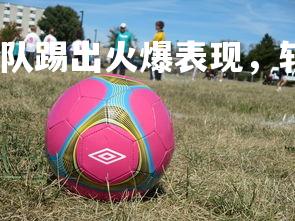 熊猫体育官网-罗马队踢出火爆表现，斩获一场胜利，罗马 队