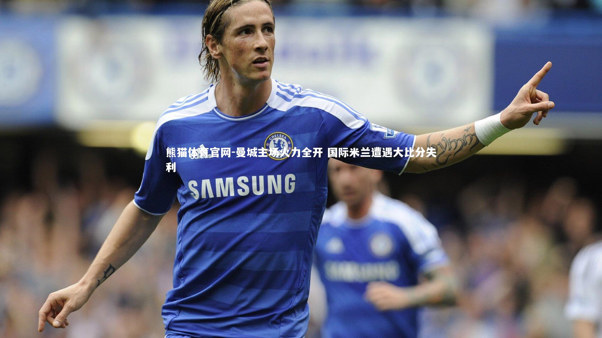 熊猫体育官网-曼城主场火力全开 国际米兰遭遇大比分失利